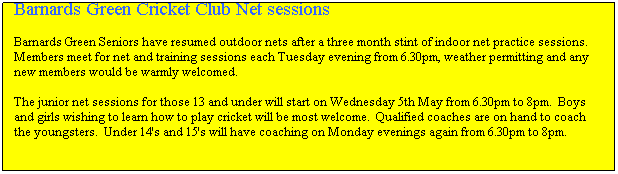 Text Box: Barnards Green Cricket Club Net sessions

Barnards Green Seniors have resumed outdoor nets after a three month stint of indoor net practice sessions.&nbsp; Members meet for net and training sessions each Tuesday evening from 6.30pm, weather permitting and any new members would be warmly welcomed.

The junior net sessions for those 13 and under will start on Wednesday 5th May from 6.30pm to 8pm.&nbsp; Boys and girls wishing to learn how to play cricket will be most welcome.&nbsp; Qualified coaches are on hand to coach the youngsters.&nbsp; Under 14's and 15's will have coaching on Monday evenings again from 6.30pm to 8pm.
