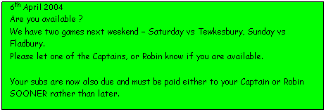 Text Box: 6th April 2004
Are you available ?
We have two games next weekend � Saturday vs Tewkesbury, Sunday vs Fladbury.
Please let one of the Captains, or Robin know if you are available.
&nbsp;
Your subs are now also due and must be paid either to your Captain or Robin SOONER rather than later.
