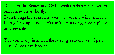 Text Box: Dates for the Senior and Colt’s winter nets sessions will be announced here shortly.
Even though the season is over our website will continue to be regularly updated so please keep sending in your photos and news items.
You can also join in with the latest gossip on our “Open Forum” message boards.